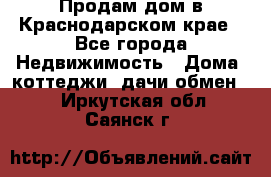 Продам дом в Краснодарском крае - Все города Недвижимость » Дома, коттеджи, дачи обмен   . Иркутская обл.,Саянск г.